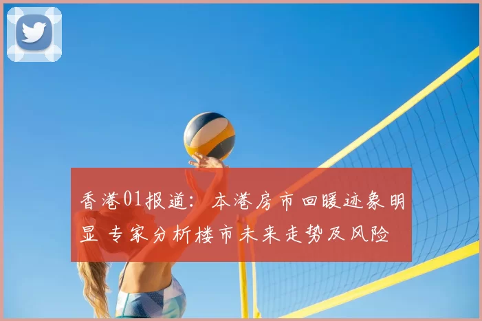 香港01报道：本港房市回暖迹象明显 专家分析楼市未来走势及风险