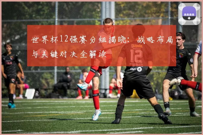 世界杯12强赛分组揭晓：战略布局与关键对决全解读