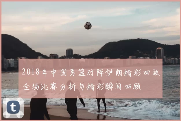 2018年中国男篮对阵伊朗精彩回放全场比赛分析与精彩瞬间回顾