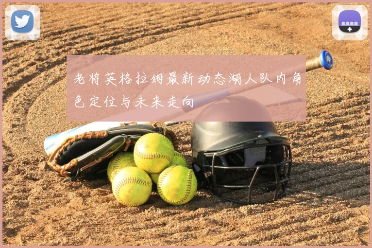 老将英格拉姆最新动态湖人队内角色定位与未来走向