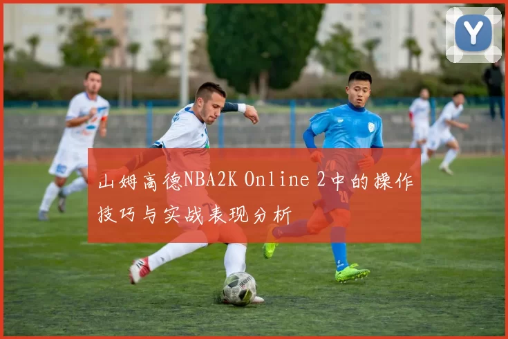 山姆高德NBA2K Online 2中的操作技巧与实战表现分析
