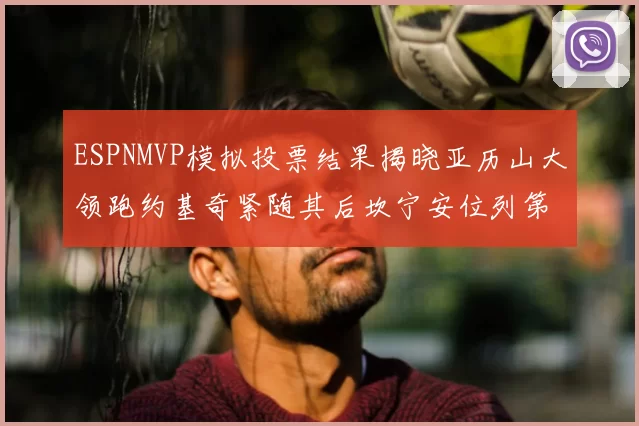ESPNMVP模拟投票结果揭晓亚历山大领跑约基奇紧随其后坎宁安位列第三