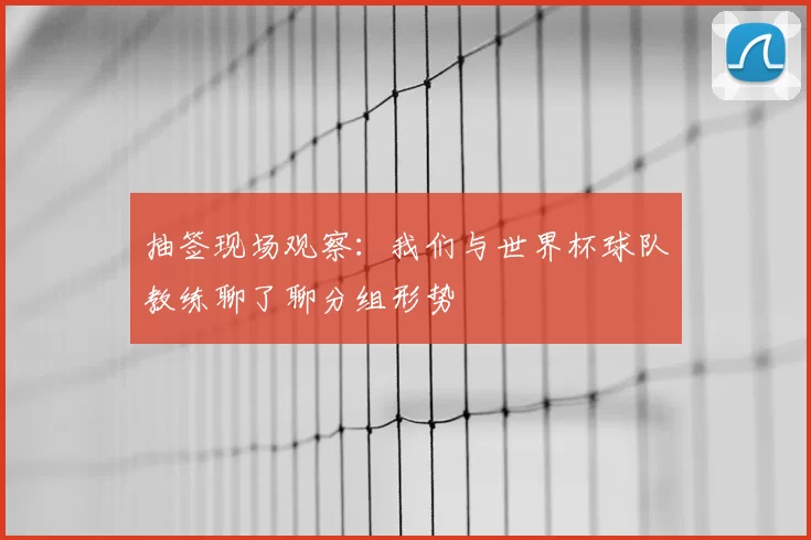 抽签现场观察:我们与世界杯球队教练聊了聊分组形势