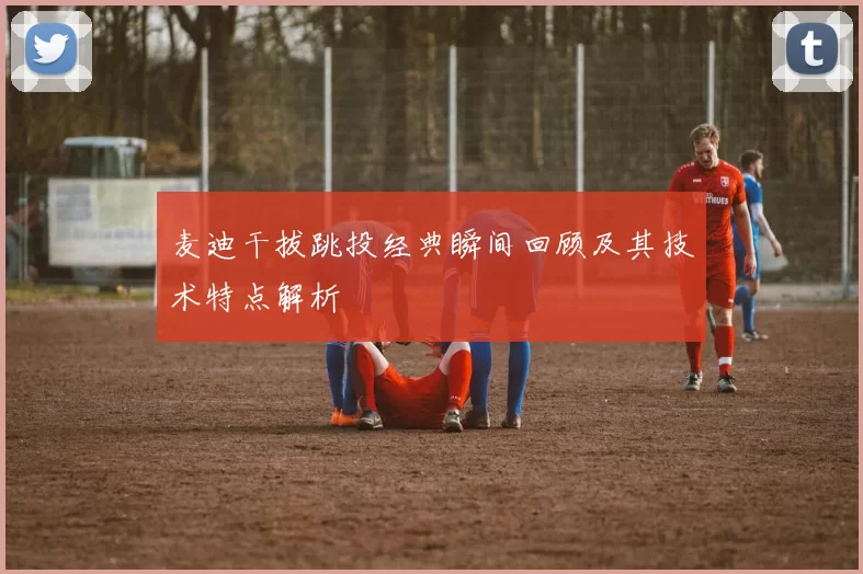 麦迪干拔跳投经典瞬间回顾及其技术特点解析