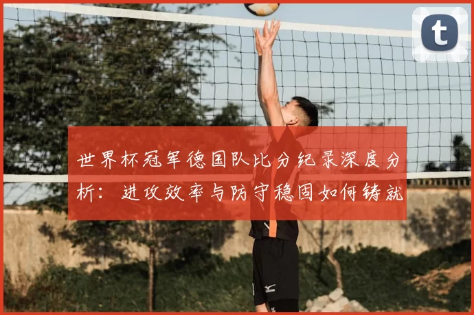 世界杯冠军德国队比分纪录深度分析：进攻效率与防守稳固如何铸就冠军