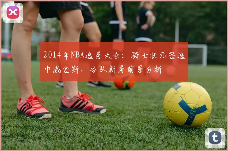 2014年NBA选秀大会：骑士状元签选中威金斯，各队新秀前景分析