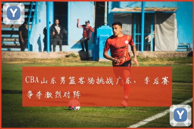 CBA山东男篮客场挑战广东，季后赛争夺激烈对阵
