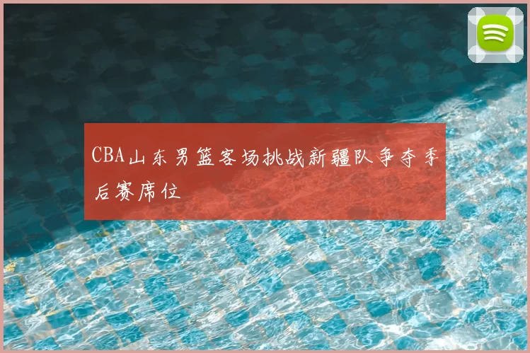 CBA山东男篮客场挑战新疆队争夺季后赛席位