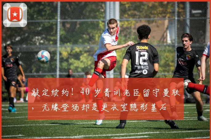敲定续约！40 岁青训老臣留守曼联，无缘登场却是更衣室隐形基石