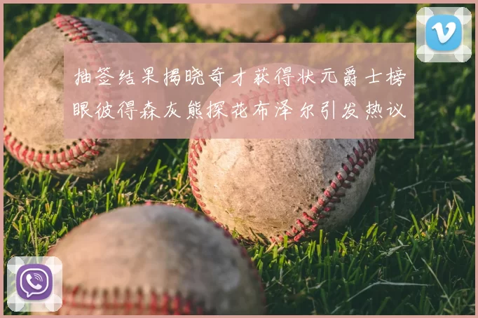 抽签结果揭晓奇才获得状元爵士榜眼彼得森灰熊探花布泽尔引发热议