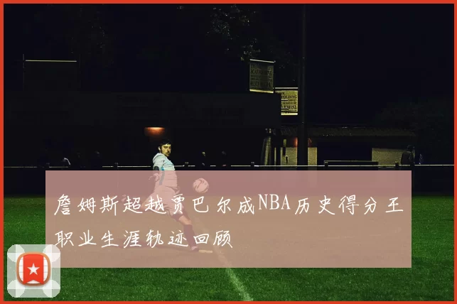 詹姆斯超越贾巴尔成NBA历史得分王职业生涯轨迹回顾