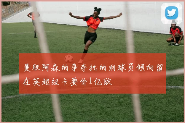 曼联阿森纳争夺托纳利球员倾向留在英超纽卡要价1亿欧