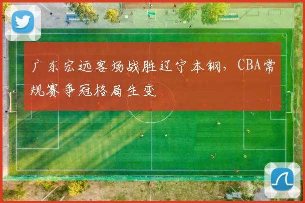 广东宏远客场战胜辽宁本钢，CBA常规赛争冠格局生变