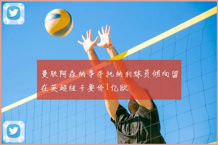 曼联阿森纳争夺托纳利球员倾向留在英超纽卡要价1亿欧