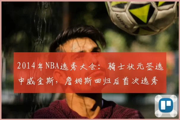 2014年NBA选秀大会：骑士状元签选中威金斯，詹姆斯回归后首次选秀