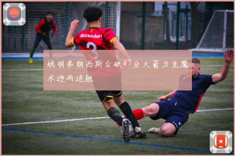 姚明弗朗西斯合砍47分火箭力克魔术迎两连胜