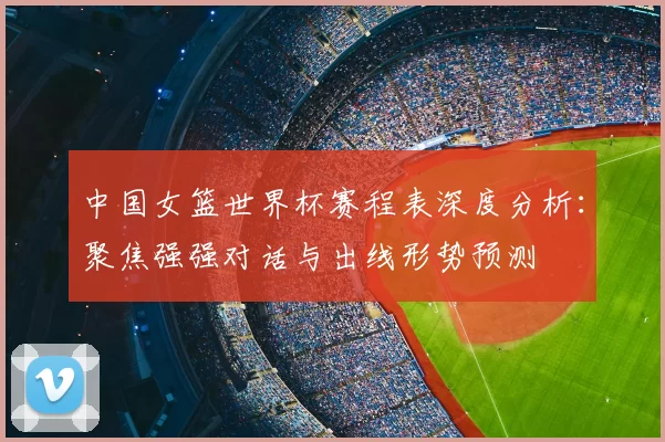 中国女篮世界杯赛程表深度分析：聚焦强强对话与出线形势预测
