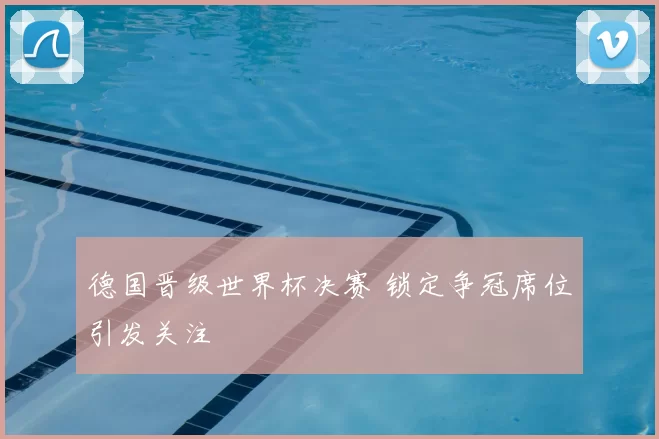 德国晋级世界杯决赛 锁定争冠席位引发关注