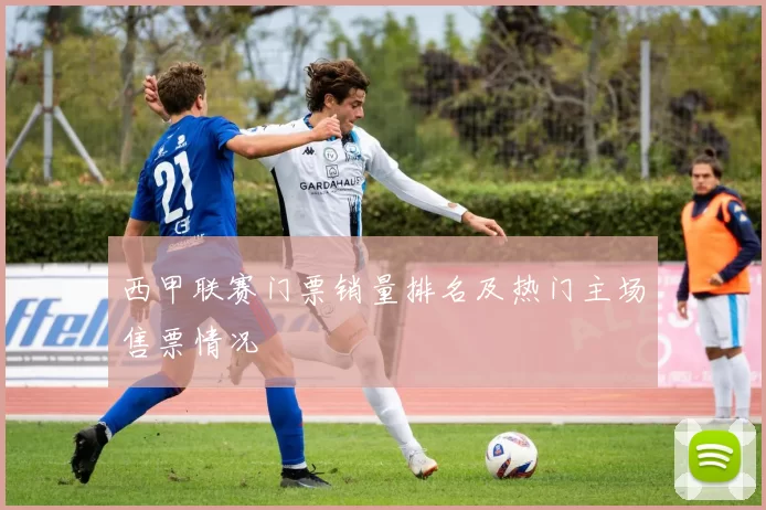 西甲联赛门票销量排名及热门主场售票情况