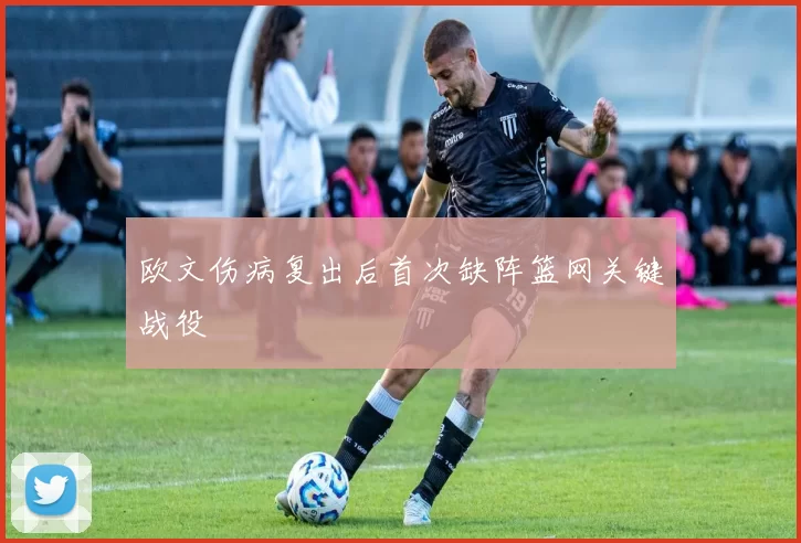 欧文伤病复出后首次缺阵篮网关键战役