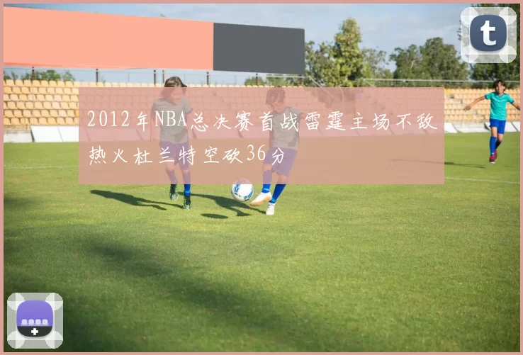 2012年NBA总决赛首战雷霆主场不敌热火杜兰特空砍36分