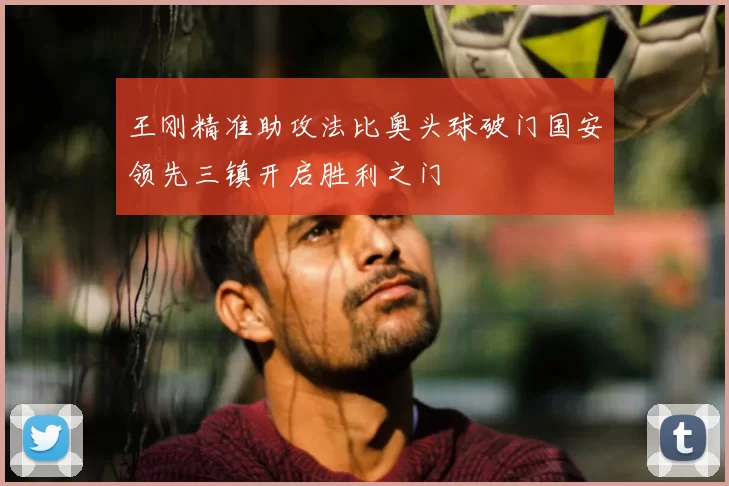王刚精准助攻法比奥头球破门国安领先三镇开启胜利之门