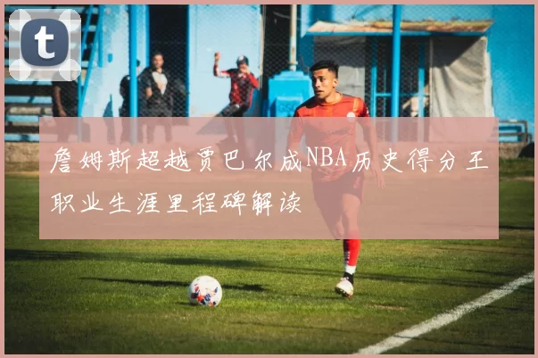 詹姆斯超越贾巴尔成NBA历史得分王职业生涯里程碑解读
