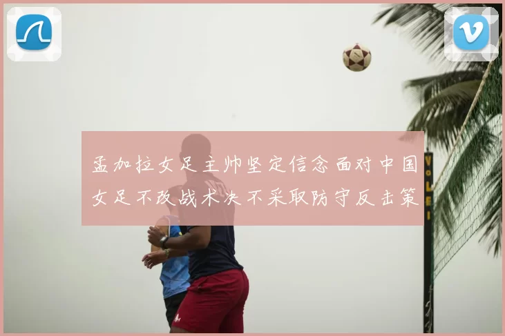 孟加拉女足主帅坚定信念面对中国女足不改战术决不采取防守反击策略