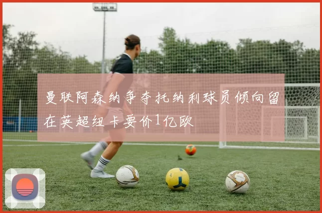 曼联阿森纳争夺托纳利球员倾向留在英超纽卡要价1亿欧