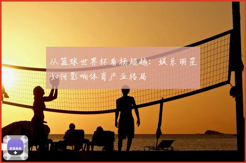 从篮球世界杯看杨超越：娱乐明星如何影响体育产业格局