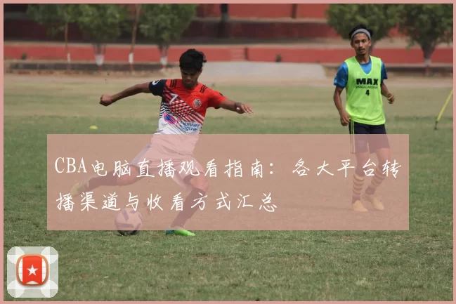 CBA电脑直播观看指南：各大平台转播渠道与收看方式汇总
