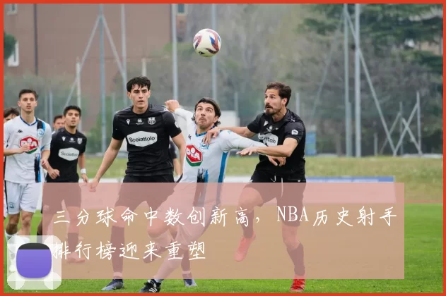 三分球命中数创新高,NBA历史射手排行榜迎来重塑
