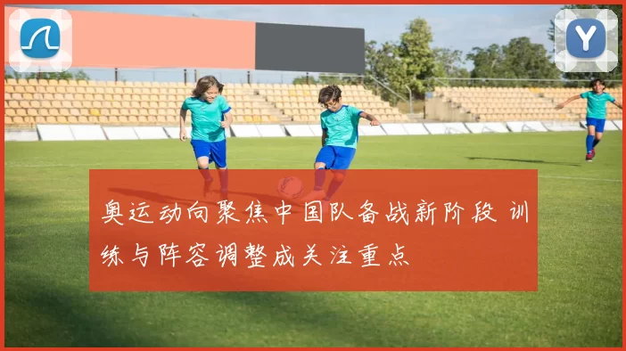 奥运动向聚焦中国队备战新阶段 训练与阵容调整成关注重点