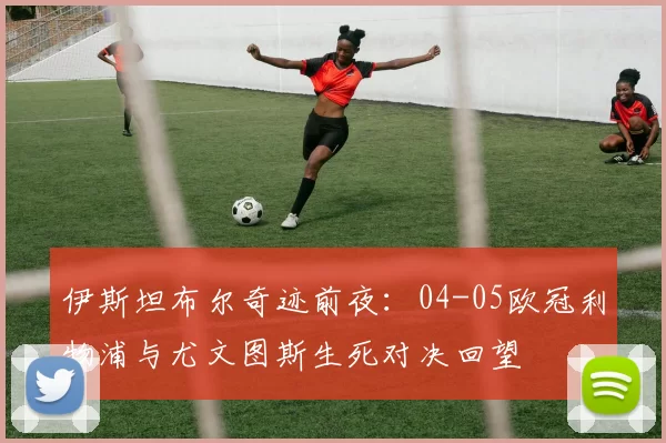 伊斯坦布尔奇迹前夜：04-05欧冠利物浦与尤文图斯生死对决回望