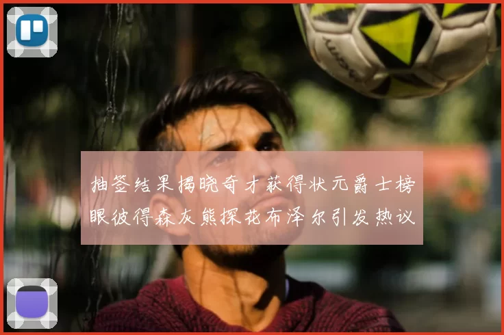抽签结果揭晓奇才获得状元爵士榜眼彼得森灰熊探花布泽尔引发热议