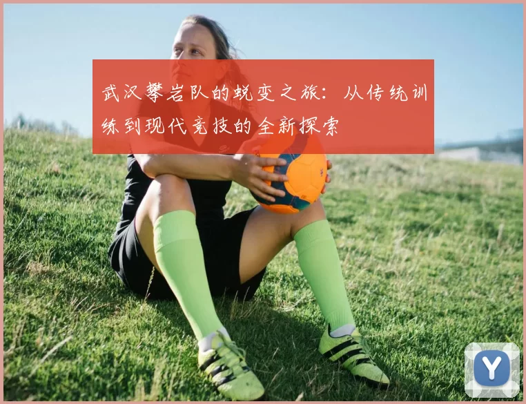 武汉攀岩队的蜕变之旅:从传统训练到现代竞技的全新探索