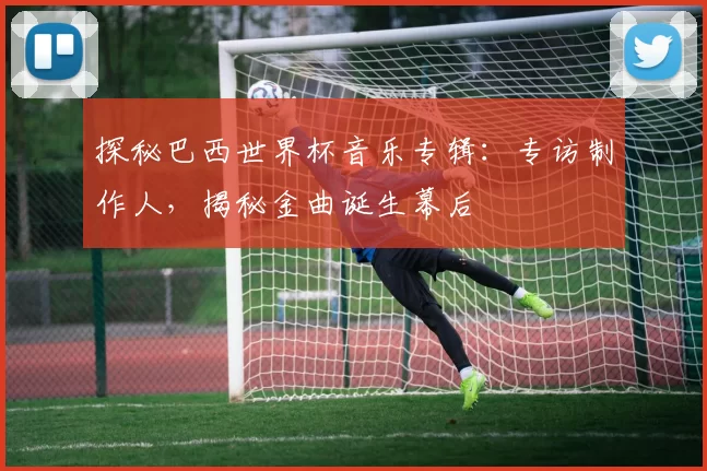 探秘巴西世界杯音乐专辑：专访制作人，揭秘金曲诞生幕后
