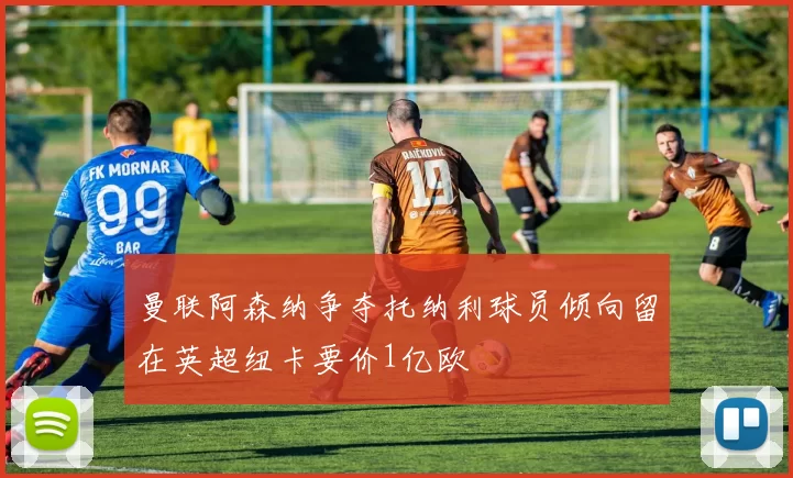 曼联阿森纳争夺托纳利球员倾向留在英超纽卡要价1亿欧