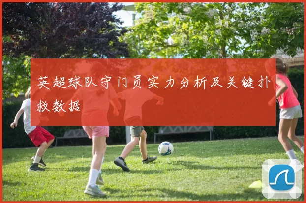 英超球队守门员实力分析及关键扑救数据
