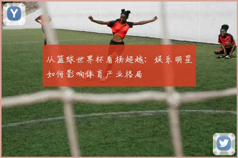 从篮球世界杯看杨超越：娱乐明星如何影响体育产业格局