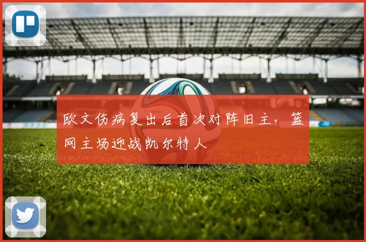 欧文伤病复出后首次对阵旧主，篮网主场迎战凯尔特人