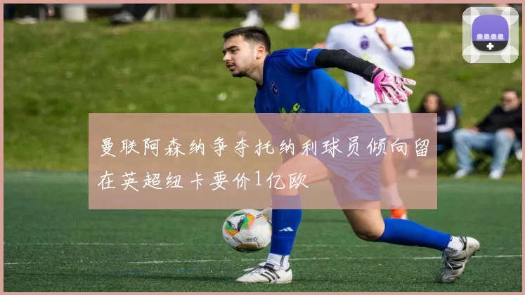 曼联阿森纳争夺托纳利球员倾向留在英超纽卡要价1亿欧