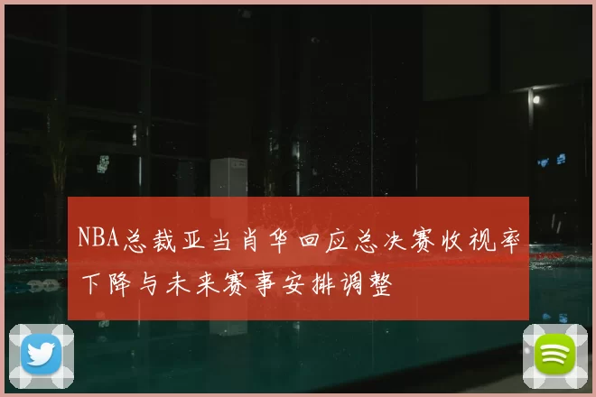 NBA总裁亚当肖华回应总决赛收视率下降与未来赛事安排调整