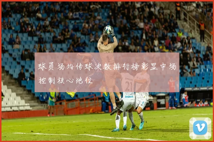 球员场均传球次数排行榜彰显中场控制核心地位