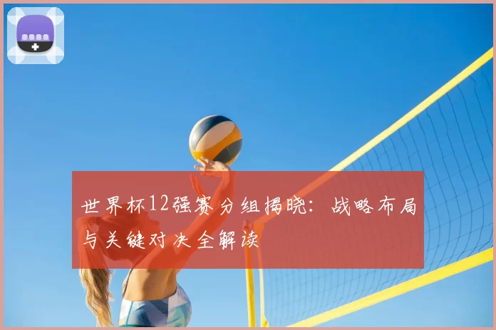 世界杯12强赛分组揭晓：战略布局与关键对决全解读