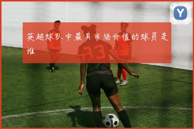 英超球队中最具市场价值的球员是谁