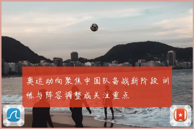 奥运动向聚焦中国队备战新阶段 训练与阵容调整成关注重点