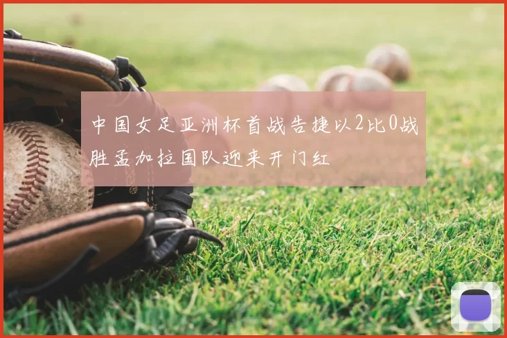 中国女足亚洲杯首战告捷以2比0战胜孟加拉国队迎来开门红