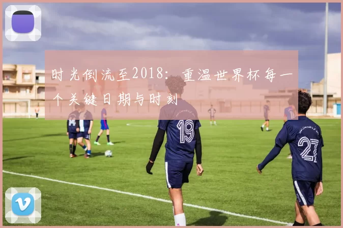 时光倒流至2018：重温世界杯每一个关键日期与时刻