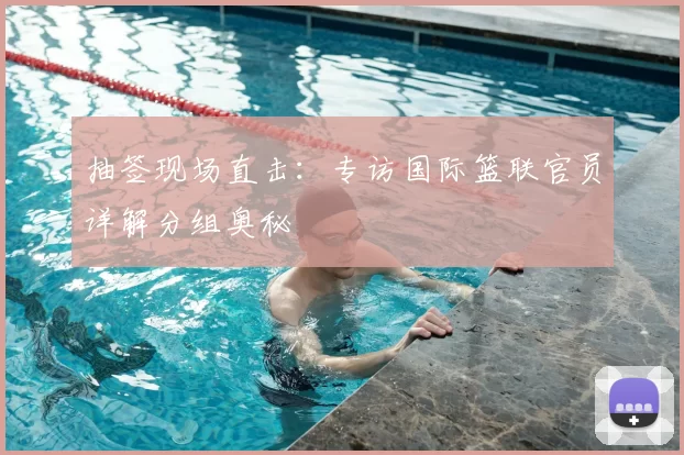 抽签现场直击:专访国际篮联官员详解分组奥秘